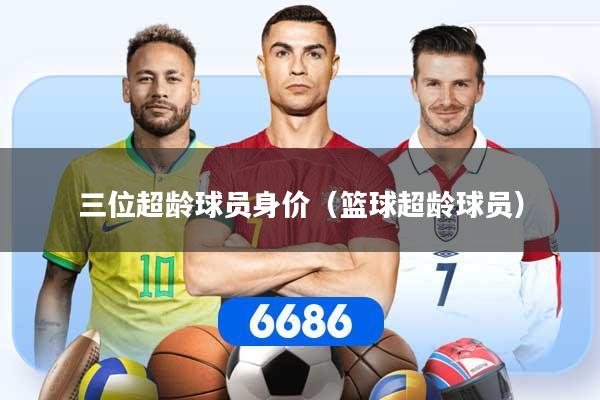 三位超龄球员身价（篮球超龄球员）